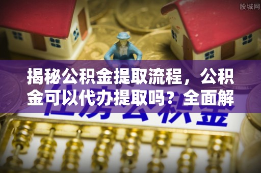 睢阳揭秘公积金提取流程，公积金可以代办提取吗？全面解析与实用指南